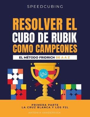 Resolver El Cubo de Rubik Como Campeones. El Método Fridrich de A A Z;: Primera parte: La cruz blanca y los F2L. - Antonia Vanderhick - cover