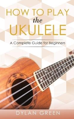 How to Play the Ukulele: A Complete Guide for Beginner - Dylan Green - cover