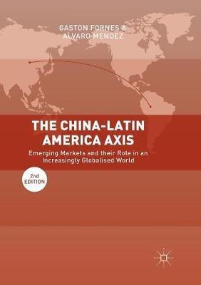 The China-Latin America Axis: Emerging Markets and their Role in an Increasingly Globalised World - Gaston Fornes,Alvaro Mendez - cover