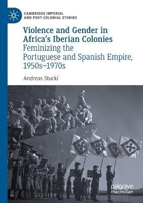 Violence and Gender in Africa's Iberian Colonies: Feminizing the Portuguese and Spanish Empire, 1950s–1970s - Andreas Stucki - cover