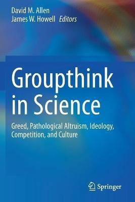 Groupthink in Science: Greed, Pathological Altruism, Ideology, Competition, and Culture - cover