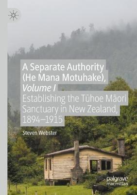 A Separate Authority (He Mana  Motuhake), Volume I: Establishing the Tuhoe Maori Sanctuary in New Zealand, 1894–1915 - Steven Webster - cover