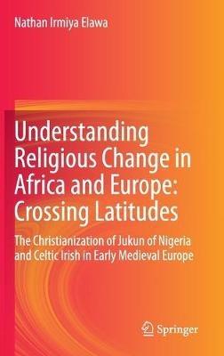 Understanding Religious Change in Africa and Europe: Crossing Latitudes: The Christianization of Jukun of Nigeria and Celtic Irish in Early Medieval Europe - Nathan Irmiya Elawa - cover