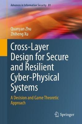 Cross-Layer Design for Secure and Resilient Cyber-Physical Systems: A Decision and Game Theoretic Approach - Quanyan Zhu,Zhiheng Xu - cover