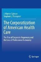 The Corporatization of American Health Care: The Rise of Corporate Hegemony and the Loss of Professional Autonomy - J. Warren Salmon,Stephen L. Thompson - cover