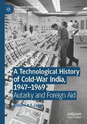 A Technological History of Cold-War India, 1947–?1969: Autarky and Foreign Aid - William A.T. Logan - cover