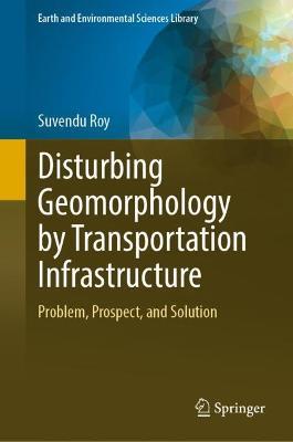 Disturbing Geomorphology by Transportation Infrastructure: Problem, Prospect, and Solution - Suvendu Roy - cover