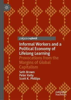 Informal Workers and a Political Economy of Lifelong Learning: Provocations from the Margins of Global Capitalism - Seth Brown,Peter Kelly,Scott K. Phillips - cover