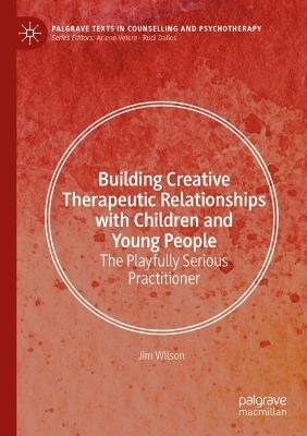 Building Creative Therapeutic Relationships with Children and Young People: The Playfully Serious Practitioner - Jim Wilson - cover