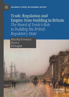 Trade, Regulation and Empire State-building in Britain: The Board of Trade’s Role in Building the British Regulatory State - Martha Prevezer,Perri 6,Ed Legon - cover