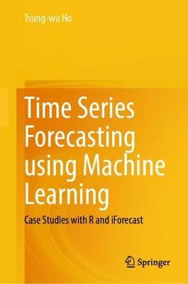 Time Series Forecasting using Machine Learning: Case Studies with R and iForecast - Tsung-wu Ho - cover