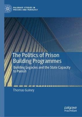 The Politics of Prison Building Programmes: Building Legacies and the State Capacity to Punish - Thomas Guiney - cover