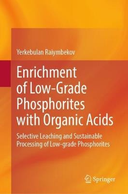 Enrichment of Low-Grade Phosphorites with Organic Acids: Selective Leaching and Sustainable Processing of Low-grade Phosphorites - Yerkebulan Raiymbekov - cover