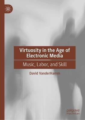 Virtuosity in the Age of Electronic Media: Music, Labor, and Skill - David VanderHamm - cover