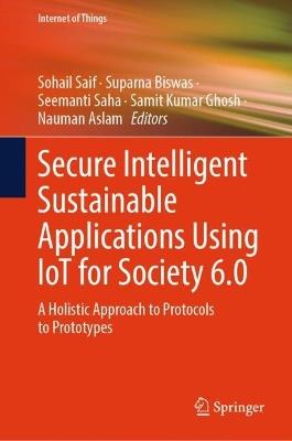 Secure Intelligent Sustainable Applications Using IoT for Society 6.0: A Holistic Approach to Protocols to Prototypes - cover