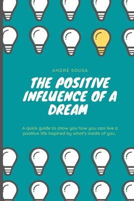 The positive influence of a dream: A quick guide to show you how you can live a positive life inspired by what's inside of you. - André Sousa - cover