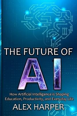The Future of AI: A Beginner's Guide to Understanding AI, What is AI, Mastering Time Management, and Using AI Tools to Transform Your Future - Alex Harper - cover