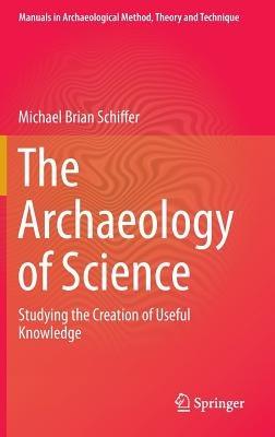 The Archaeology of Science: Studying the Creation of Useful Knowledge - Michael Brian Schiffer - cover