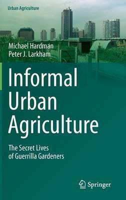 Informal Urban Agriculture: The Secret Lives of Guerrilla Gardeners - Michael Hardman,Peter J. Larkham - cover