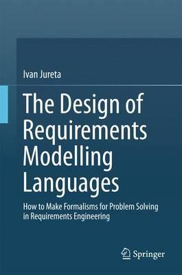 The Design of Requirements Modelling Languages: How to Make Formalisms for Problem Solving in Requirements Engineering - Ivan Jureta - cover