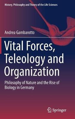 Vital Forces, Teleology and Organization: Philosophy of Nature and the Rise of Biology in Germany - Andrea Gambarotto - cover