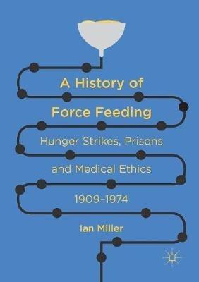 A History of Force Feeding: Hunger Strikes, Prisons and Medical Ethics, 1909–1974 - Ian Miller - cover