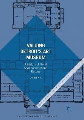 Valuing Detroit’s Art Museum: A History of Fiscal Abandonment and Rescue - Jeffrey Abt - cover