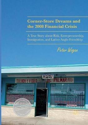 Corner-Store Dreams and the 2008 Financial Crisis: A True Story about Risk, Entrepreneurship, Immigration, and Latino-Anglo Friendship - Peter Wogan - cover
