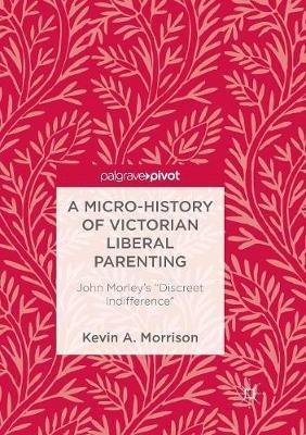 A Micro-History of Victorian Liberal Parenting: John Morley's "Discreet Indifference" - Kevin A. Morrison - cover