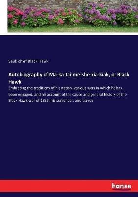 Autobiography of Ma-ka-tai-me-she-kia-kiak, or Black Hawk: Embracing the traditions of his nation, various wars in which he has been engaged, and his account of the cause and general history of the Black Hawk war of 1832, his surrender, and travels - Sauk Chief Black Hawk - cover