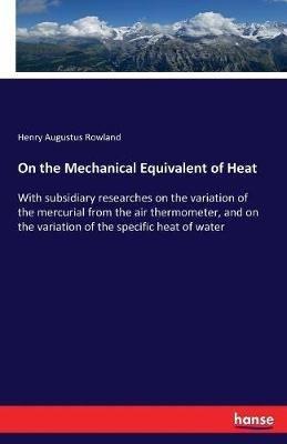On the Mechanical Equivalent of Heat: With subsidiary researches on the variation of the mercurial from the air thermometer, and on the variation of the specific heat of water - Henry Augustus Rowland - cover
