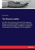 The Masonic Ladder: Or, the nine steps to ancient freemasonry, being a practical exhibit, in prose and verse, of the moral precepts, traditions, scriptural instructions and allegories of the degrees