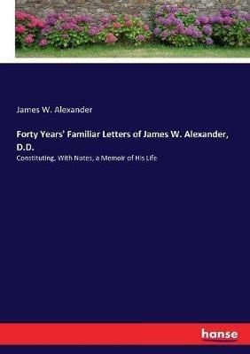 Forty Years' Familiar Letters of James W. Alexander, D.D.: Constituting, With Notes, a Memoir of His Life - James W Alexander - cover