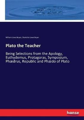 Plato the Teacher: Being Selections from the Apology, Euthydemus, Protagoras, Symposium, Phædrus, Republic and Phædo of Plato - William Lowe Bryan,Charlotte Lowe Bryan - cover