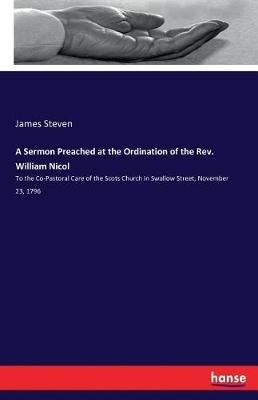 A Sermon Preached at the Ordination of the Rev. William Nicol: To the Co-Pastoral Care of the Scots Church in Swallow Street, November 23, 1796 - James Steven - cover
