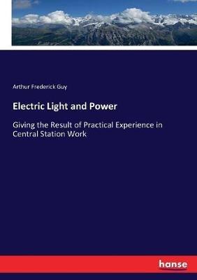 Electric Light and Power: Giving the Result of Practical Experience in Central Station Work - Arthur Frederick Guy - cover