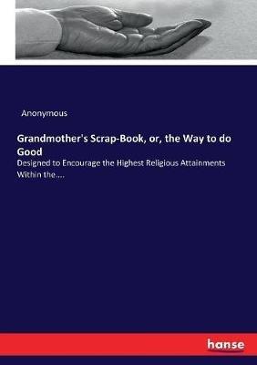 Grandmother's Scrap-Book, or, the Way to do Good: Designed to Encourage the Highest Religious Attainments Within the.... - Anonymous - cover