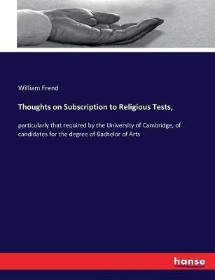 Thoughts on Subscription to Religious Tests,: particularly that required by the University of Cambridge, of candidates for the degree of Bachelor of Arts - William Frend - cover