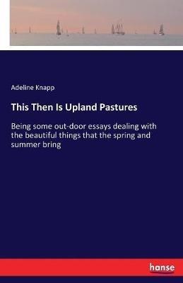This Then Is Upland Pastures: Being some out-door essays dealing with the beautiful things that the spring and summer bring - Adeline Knapp - cover