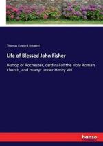 Life of Blessed John Fisher: Bishop of Rochester, cardinal of the Holy Roman church, and martyr under Henry VIII