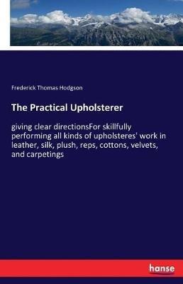 The Practical Upholsterer: giving clear directionsFor skillfully performing all kinds of upholsteres' work in leather, silk, plush, reps, cottons, velvets, and carpetings - Frederick Thomas Hodgson - cover