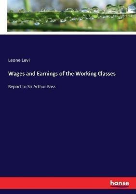 Wages and Earnings of the Working Classes: Report to Sir Arthur Bass - Leone Levi - cover