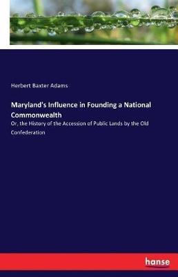 Maryland's Influence in Founding a National Commonwealth: Or, the History of the Accession of Public Lands by the Old Confederation - Herbert Baxter Adams - cover