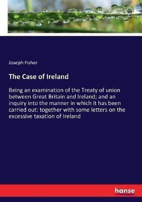 The Case of Ireland: Being an examination of the Treaty of union between Great Britain and Ireland; and an inquiry into the manner in which it has been carried out: together with some letters on the excessive taxation of Ireland - Joseph Fisher - cover
