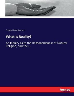What is Reality?: An Inquiry as to the Reasonableness of Natural Religion, and the.... - Francis Howe Johnson - cover