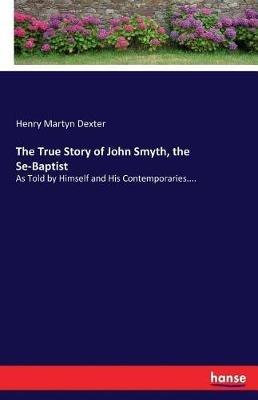 The True Story of John Smyth, the Se-Baptist: As Told by Himself and His Contemporaries.... - Henry Martyn Dexter - cover