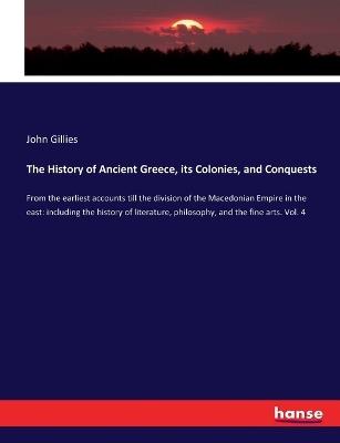 The History of Ancient Greece, its Colonies, and Conquests: From the earliest accounts till the division of the Macedonian Empire in the east: including the history of literature, philosophy, and the fine arts. Vol. 4 - John Gillies - cover