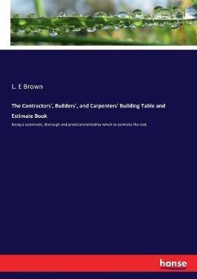 The Contractors', Builders', and Carpenters' Building Table and Estimate Book: Being a systematic, thorough and practical method by which to estimate the cost - L E Brown - cover