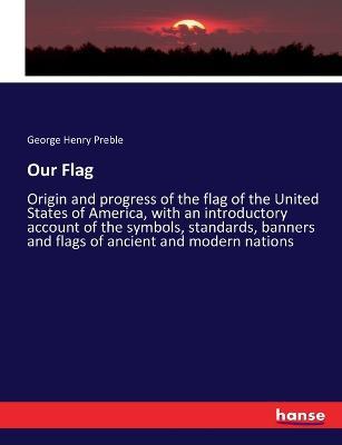 Our Flag: Origin and progress of the flag of the United States of America, with an introductory account of the symbols, standards, banners and flags of ancient and modern nations - George Henry Preble - cover