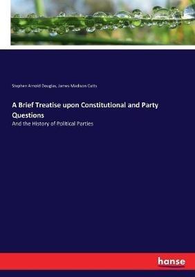 A Brief Treatise upon Constitutional and Party Questions: And the History of Political Parties - James Madison Cutts,Stephen Arnold Douglas - cover